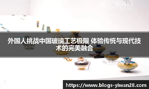 外国人挑战中国玻璃工艺极限 体验传统与现代技术的完美融合