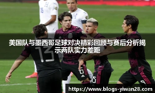 美国队与墨西哥足球对决精彩回顾与赛后分析揭示两队实力差距