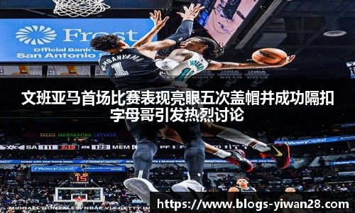 文班亚马首场比赛表现亮眼五次盖帽并成功隔扣字母哥引发热烈讨论
