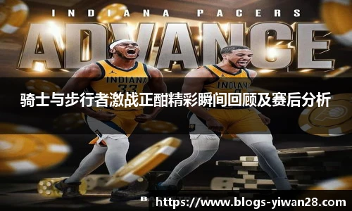 骑士与步行者激战正酣精彩瞬间回顾及赛后分析