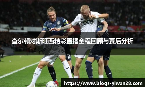查尔顿对斯旺西精彩直播全程回顾与赛后分析