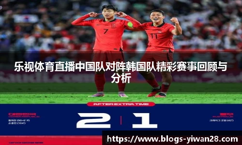 乐视体育直播中国队对阵韩国队精彩赛事回顾与分析