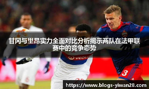 甘冈与里昂实力全面对比分析揭示两队在法甲联赛中的竞争态势